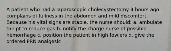 A patient who had a laparoscopic cholecystectomy 4 hours ago complains of fullness in the abdomen and mild discomfort. Because his vital signs are stable, the nurse should: a. ambulate the pt to reduce gas b. notify the charge nurse of possible hemorrhage c. position the patient in high fowlers d. give the ordered PRN analgesic