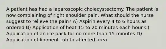 A patient has had a laparoscopic cholecystectomy. The patient is now complaining of right shoulder pain. What should the nurse suggest to relieve the pain? A) Aspirin every 4 to 6 hours as ordered B) Application of heat 15 to 20 minutes each hour C) Application of an ice pack for no more than 15 minutes D) Application of liniment rub to affected area