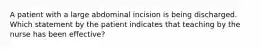 A patient with a large abdominal incision is being discharged. Which statement by the patient indicates that teaching by the nurse has been effective?