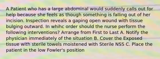 A Patient who has a large abdominal would suddenly calls out for help because she feels as though something is falling out of her incision. Inspection reveals a gaping open wound with tissue bulging outward. In whihc order should the nurse perform the following interventions? Arrange from First to Last A. Notify the physician immediately of the situation B. Cover the Exposed tissue with sterile towels moistened with Sterile NSS C. Place the patient in the low Fowler's position