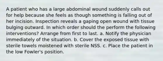 A patient who has a large abdominal wound suddenly calls out for help because she feels as though something is falling out of her incision. Inspection reveals a gaping open wound with tissue bulging outward. In which order should the perform the following interventions? Arrange from first to last. a. Notify the physician immediately of the situation. b. Cover the exposed tissue with sterile towels moistened with sterile NSS. c. Place the patient in the low Fowler's position.