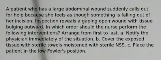 A patient who has a large abdominal wound suddenly calls out for help because she feels as though something is falling out of her incision. Inspection reveals a gaping open wound with tissue bulging outward. In which order should the nurse perform the following interventions? Arrange from first to last. a. Notify the physician immediately of the situation. b. Cover the exposed tissue with sterile towels moistened with sterile NSS. c. Place the patient in the low Fowler's position.