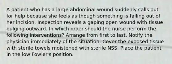 A patient who has a large abdominal wound suddenly calls out for help because she feels as though something is falling out of her incision. Inspection reveals a gaping open wound with tissue bulging outward. In which order should the nurse perform the following interventions? Arrange from first to last. Notify the physician immediately of the situation. Cover the exposed tissue with sterile towels moistened with sterile NSS. Place the patient in the low Fowler's position.