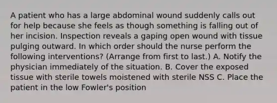 A patient who has a large abdominal wound suddenly calls out for help because she feels as though something is falling out of her incision. Inspection reveals a gaping open wound with tissue pulging outward. In which order should the nurse perform the following interventions? (Arrange from first to last.) A. Notify the physician immediately of the situation. B. Cover the exposed tissue with sterile towels moistened with sterile NSS C. Place the patient in the low Fowler's position