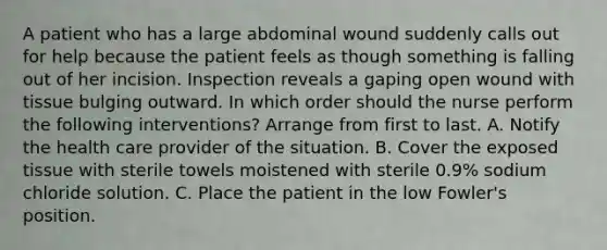 A patient who has a large abdominal wound suddenly calls out for help because the patient feels as though something is falling out of her incision. Inspection reveals a gaping open wound with tissue bulging outward. In which order should the nurse perform the following interventions? Arrange from first to last. A. Notify the health care provider of the situation. B. Cover the exposed tissue with sterile towels moistened with sterile 0.9% sodium chloride solution. C. Place the patient in the low Fowler's position.