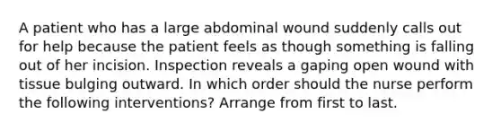 A patient who has a large abdominal wound suddenly calls out for help because the patient feels as though something is falling out of her incision. Inspection reveals a gaping open wound with tissue bulging outward. In which order should the nurse perform the following interventions? Arrange from first to last.