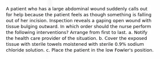 A patient who has a large abdominal wound suddenly calls out for help because the patient feels as though something is falling out of her incision. Inspection reveals a gaping open wound with tissue bulging outward. In which order should the nurse perform the following interventions? Arrange from first to last. a. Notify the health care provider of the situation. b. Cover the exposed tissue with sterile towels moistened with sterile 0.9% sodium chloride solution. c. Place the patient in the low Fowler's position.