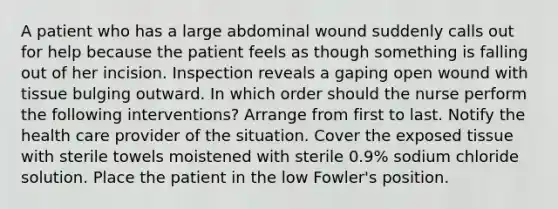 A patient who has a large abdominal wound suddenly calls out for help because the patient feels as though something is falling out of her incision. Inspection reveals a gaping open wound with tissue bulging outward. In which order should the nurse perform the following interventions? Arrange from first to last. Notify the health care provider of the situation. Cover the exposed tissue with sterile towels moistened with sterile 0.9% sodium chloride solution. Place the patient in the low Fowler's position.