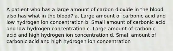 A patient who has a large amount of carbon dioxide in the blood also has what in the blood? a. Large amount of carbonic acid and low hydrogen ion concentration b. Small amount of carbonic acid and low hydrogen concentration c. Large amount of carbonic acid and high hydrogen ion concentration d. Small amount of carbonic acid and high hydrogen ion concentration