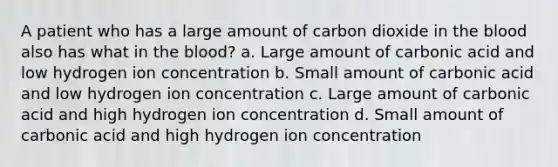 A patient who has a large amount of carbon dioxide in the blood also has what in the blood? a. Large amount of carbonic acid and low hydrogen ion concentration b. Small amount of carbonic acid and low hydrogen ion concentration c. Large amount of carbonic acid and high hydrogen ion concentration d. Small amount of carbonic acid and high hydrogen ion concentration