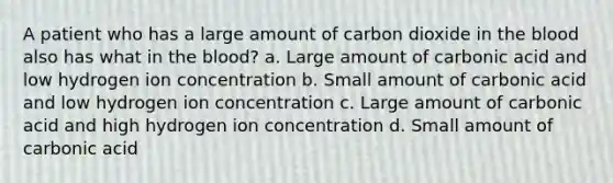 A patient who has a large amount of carbon dioxide in the blood also has what in the blood? a. Large amount of carbonic acid and low hydrogen ion concentration b. Small amount of carbonic acid and low hydrogen ion concentration c. Large amount of carbonic acid and high hydrogen ion concentration d. Small amount of carbonic acid