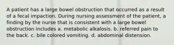 A patient has a large bowel obstruction that occurred as a result of a fecal impaction. During nursing assessment of the patient, a finding by the nurse that is consistent with a large bowel obstruction includes a. metabolic alkalosis. b. referred pain to the back. c. bile colored vomiting. d. abdominal distension.