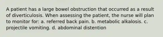 A patient has a large bowel obstruction that occurred as a result of diverticulosis. When assessing the patient, the nurse will plan to monitor for: a. referred back pain. b. metabolic alkalosis. c. projectile vomiting. d. abdominal distention