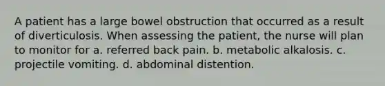 A patient has a large bowel obstruction that occurred as a result of diverticulosis. When assessing the patient, the nurse will plan to monitor for a. referred back pain. b. metabolic alkalosis. c. projectile vomiting. d. abdominal distention.