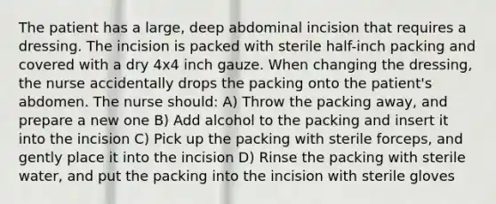 The patient has a large, deep abdominal incision that requires a dressing. The incision is packed with sterile half-inch packing and covered with a dry 4x4 inch gauze. When changing the dressing, the nurse accidentally drops the packing onto the patient's abdomen. The nurse should: A) Throw the packing away, and prepare a new one B) Add alcohol to the packing and insert it into the incision C) Pick up the packing with sterile forceps, and gently place it into the incision D) Rinse the packing with sterile water, and put the packing into the incision with sterile gloves