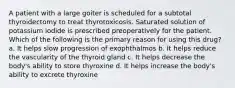 A patient with a large goiter is scheduled for a subtotal thyroidectomy to treat thyrotoxicosis. Saturated solution of potassium iodide is prescribed preoperatively for the patient. Which of the following is the primary reason for using this drug? a. It helps slow progression of exophthalmos b. It helps reduce the vascularity of the thyroid gland c. It helps decrease the body's ability to store thyroxine d. It helps increase the body's ability to excrete thyroxine