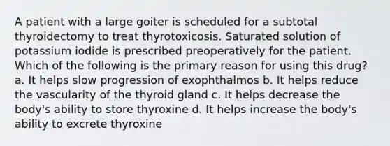 A patient with a large goiter is scheduled for a subtotal thyroidectomy to treat thyrotoxicosis. Saturated solution of potassium iodide is prescribed preoperatively for the patient. Which of the following is the primary reason for using this drug? a. It helps slow progression of exophthalmos b. It helps reduce the vascularity of the thyroid gland c. It helps decrease the body's ability to store thyroxine d. It helps increase the body's ability to excrete thyroxine