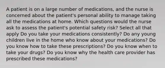 A patient is on a large number of medications, and the nurse is concerned about the patient's personal ability to manage taking all the medications at home. Which questions would the nurse ask to assess the patient's potential safety risk? Select all that apply Do you take your medications consistently? Do any young children live in the home who know about your medications? Do you know how to take these prescriptions? Do you know when to take your drugs? Do you know why the health care provider has prescribed these medications?