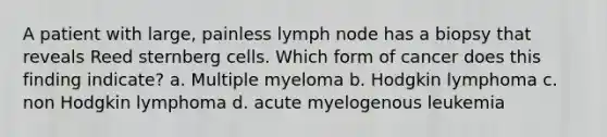 A patient with large, painless lymph node has a biopsy that reveals Reed sternberg cells. Which form of cancer does this finding indicate? a. Multiple myeloma b. Hodgkin lymphoma c. non Hodgkin lymphoma d. acute myelogenous leukemia