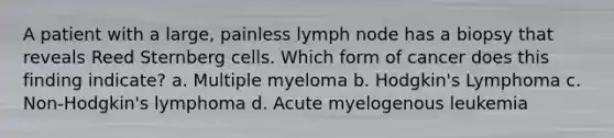 A patient with a large, painless lymph node has a biopsy that reveals Reed Sternberg cells. Which form of cancer does this finding indicate? a. Multiple myeloma b. Hodgkin's Lymphoma c. Non-Hodgkin's lymphoma d. Acute myelogenous leukemia