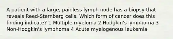 A patient with a large, painless lymph node has a biopsy that reveals Reed-Sternberg cells. Which form of cancer does this finding indicate? 1 Multiple myeloma 2 Hodgkin's lymphoma 3 Non-Hodgkin's lymphoma 4 Acute myelogenous leukemia