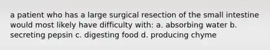 a patient who has a large surgical resection of the small intestine would most likely have difficulty with: a. absorbing water b. secreting pepsin c. digesting food d. producing chyme