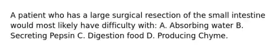 A patient who has a large surgical resection of the small intestine would most likely have difficulty with: A. Absorbing water B. Secreting Pepsin C. Digestion food D. Producing Chyme.