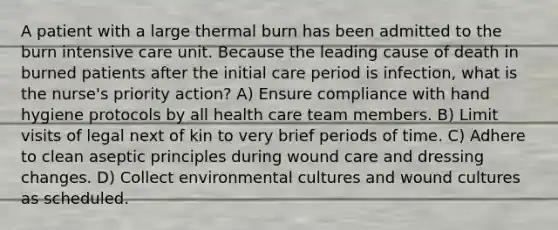 A patient with a large thermal burn has been admitted to the burn intensive care unit. Because the leading cause of death in burned patients after the initial care period is infection, what is the nurse's priority action? A) Ensure compliance with hand hygiene protocols by all health care team members. B) Limit visits of legal next of kin to very brief periods of time. C) Adhere to clean aseptic principles during wound care and dressing changes. D) Collect environmental cultures and wound cultures as scheduled.