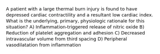 A patient with a large thermal burn injury is found to have depressed cardiac contractility and a resultant low cardiac index. What is the underlying, primary, physiologic rationale for this situation? A) Inflammation-triggered release of nitric oxide B) Reduction of platelet aggregation and adhesion C) Decreased intravascular volume from third spacing D) Peripheral vasodilatation from inflammation