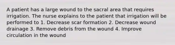 A patient has a large wound to the sacral area that requires irrigation. The nurse explains to the patient that irrigation will be performed to 1. Decrease scar formation 2. Decrease wound drainage 3. Remove debris from the wound 4. Improve circulation in the wound