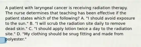 A patient with laryngeal cancer is receiving radiation therapy. The nurse determines that teaching has been effective if the patient states which of the following? A. "I should avoid exposure to the sun." B. "I will scrub the radiation site daily to remove dead skin." C. "I should apply lotion twice a day to the radiation site." D. "My clothing should be snug fitting and made from polyester."