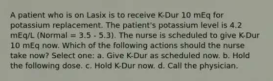 A patient who is on Lasix is to receive K-Dur 10 mEq for potassium replacement. The patient's potassium level is 4.2 mEq/L (Normal = 3.5 - 5.3). The nurse is scheduled to give K-Dur 10 mEq now. Which of the following actions should the nurse take now? Select one: a. Give K-Dur as scheduled now. b. Hold the following dose. c. Hold K-Dur now. d. Call the physician.