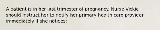 A patient is in her last trimester of pregnancy. Nurse Vickie should instruct her to notify her primary health care provider immediately if she notices: