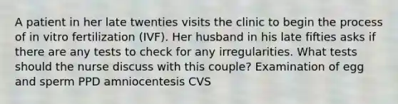 A patient in her late twenties visits the clinic to begin the process of in vitro fertilization (IVF). Her husband in his late fifties asks if there are any tests to check for any irregularities. What tests should the nurse discuss with this couple? Examination of egg and sperm PPD amniocentesis CVS