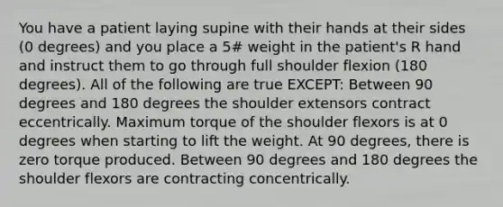 You have a patient laying supine with their hands at their sides (0 degrees) and you place a 5# weight in the patient's R hand and instruct them to go through full shoulder flexion (180 degrees). All of the following are true EXCEPT: Between 90 degrees and 180 degrees the shoulder extensors contract eccentrically. Maximum torque of the shoulder flexors is at 0 degrees when starting to lift the weight. At 90 degrees, there is zero torque produced. Between 90 degrees and 180 degrees the shoulder flexors are contracting concentrically.