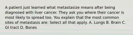 A patient just learned what metastasize means after being diagnosed with liver cancer. They ask you where their cancer is most likely to spread too. You explain that the most common sites of metastasis are: Select all that apply. A. Lungs B. Brain C. GI tract D. Bones