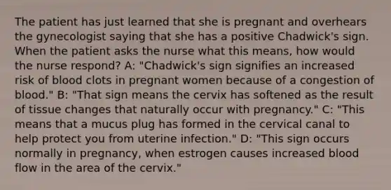 The patient has just learned that she is pregnant and overhears the gynecologist saying that she has a positive Chadwick's sign. When the patient asks the nurse what this means, how would the nurse respond? A: "Chadwick's sign signifies an increased risk of blood clots in pregnant women because of a congestion of blood." B: "That sign means the cervix has softened as the result of tissue changes that naturally occur with pregnancy." C: "This means that a mucus plug has formed in the cervical canal to help protect you from uterine infection." D: "This sign occurs normally in pregnancy, when estrogen causes increased blood flow in the area of the cervix."