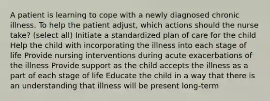 A patient is learning to cope with a newly diagnosed chronic illness. To help the patient adjust, which actions should the nurse take? (select all) Initiate a standardized plan of care for the child Help the child with incorporating the illness into each stage of life Provide nursing interventions during acute exacerbations of the illness Provide support as the child accepts the illness as a part of each stage of life Educate the child in a way that there is an understanding that illness will be present long-term