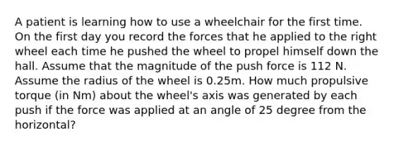 A patient is learning how to use a wheelchair for the first time. On the first day you record the forces that he applied to the right wheel each time he pushed the wheel to propel himself down the hall. Assume that the magnitude of the push force is 112 N. Assume the radius of the wheel is 0.25m. How much propulsive torque (in Nm) about the wheel's axis was generated by each push if the force was applied at an angle of 25 degree from the horizontal?