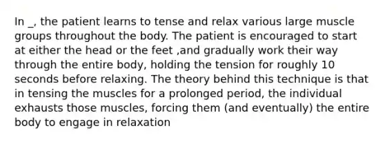 In _, the patient learns to tense and relax various large muscle groups throughout the body. The patient is encouraged to start at either the head or the feet ,and gradually work their way through the entire body, holding the tension for roughly 10 seconds before relaxing. The theory behind this technique is that in tensing the muscles for a prolonged period, the individual exhausts those muscles, forcing them (and eventually) the entire body to engage in relaxation