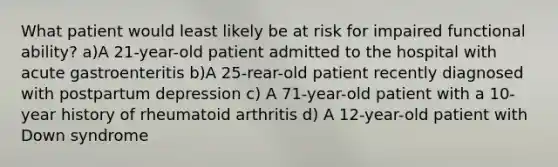 What patient would least likely be at risk for impaired functional ability? a)A 21-year-old patient admitted to the hospital with acute gastroenteritis b)A 25-rear-old patient recently diagnosed with postpartum depression c) A 71-year-old patient with a 10-year history of rheumatoid arthritis d) A 12-year-old patient with Down syndrome