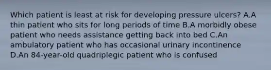 Which patient is least at risk for developing pressure ulcers? A.A thin patient who sits for long periods of time B.A morbidly obese patient who needs assistance getting back into bed C.An ambulatory patient who has occasional urinary incontinence D.An 84-year-old quadriplegic patient who is confused