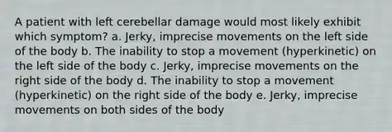 A patient with left cerebellar damage would most likely exhibit which symptom? a. Jerky, imprecise movements on the left side of the body b. The inability to stop a movement (hyperkinetic) on the left side of the body c. Jerky, imprecise movements on the right side of the body d. The inability to stop a movement (hyperkinetic) on the right side of the body e. Jerky, imprecise movements on both sides of the body