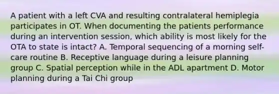 A patient with a left CVA and resulting contralateral hemiplegia participates in OT. When documenting the patients performance during an intervention session, which ability is most likely for the OTA to state is intact? A. Temporal sequencing of a morning self-care routine B. Receptive language during a leisure planning group C. Spatial perception while in the ADL apartment D. Motor planning during a Tai Chi group