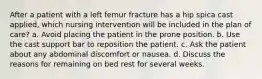 After a patient with a left femur fracture has a hip spica cast applied, which nursing intervention will be included in the plan of care? a. Avoid placing the patient in the prone position. b. Use the cast support bar to reposition the patient. c. Ask the patient about any abdominal discomfort or nausea. d. Discuss the reasons for remaining on bed rest for several weeks.