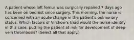 A patient whose left femur was surgically repaired 7 days ago has been on bedrest since surgery. This morning, the nurse is concerned with an acute change in the patient's pulmonary status. Which factors of Virchow's triad would the nurse identify in this case, putting the patient at risk for development of deep-vein thrombosis? (Select all that apply.)