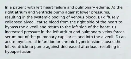 In a patient with left heart failure and pulmonary edema: A) the right atrium and ventricle pump against lower pressures, resulting in the systemic pooling of venous blood. B) diffusely collapsed alveoli cause blood from the right side of the heart to bypass the alveoli and return to the left side of the heart. C) increased pressure in the left atrium and pulmonary veins forces serum out of the pulmonary capillaries and into the alveoli. D) an acute myocardial infarction or chronic hypertension causes the left ventricle to pump against decreased afterload, resulting in hypoperfusion.