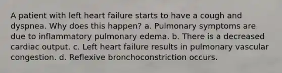 A patient with left heart failure starts to have a cough and dyspnea. Why does this happen? a. Pulmonary symptoms are due to inflammatory pulmonary edema. b. There is a decreased cardiac output. c. Left heart failure results in pulmonary vascular congestion. d. Reflexive bronchoconstriction occurs.