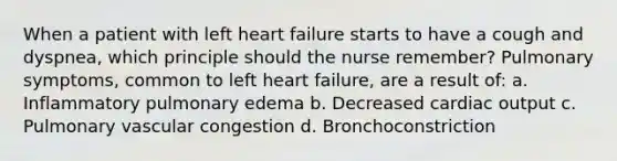 When a patient with left heart failure starts to have a cough and dyspnea, which principle should the nurse remember? Pulmonary symptoms, common to left heart failure, are a result of: a. Inflammatory pulmonary edema b. Decreased cardiac output c. Pulmonary vascular congestion d. Bronchoconstriction