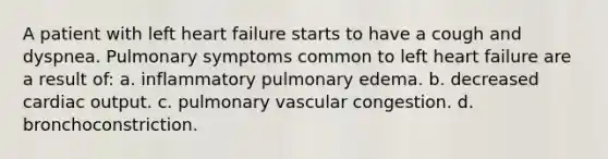 A patient with left heart failure starts to have a cough and dyspnea. Pulmonary symptoms common to left heart failure are a result of: a. inflammatory pulmonary edema. b. decreased cardiac output. c. pulmonary vascular congestion. d. bronchoconstriction.